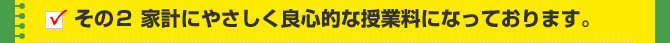 その２ 家計にやさしく良心的な授業料になっております。